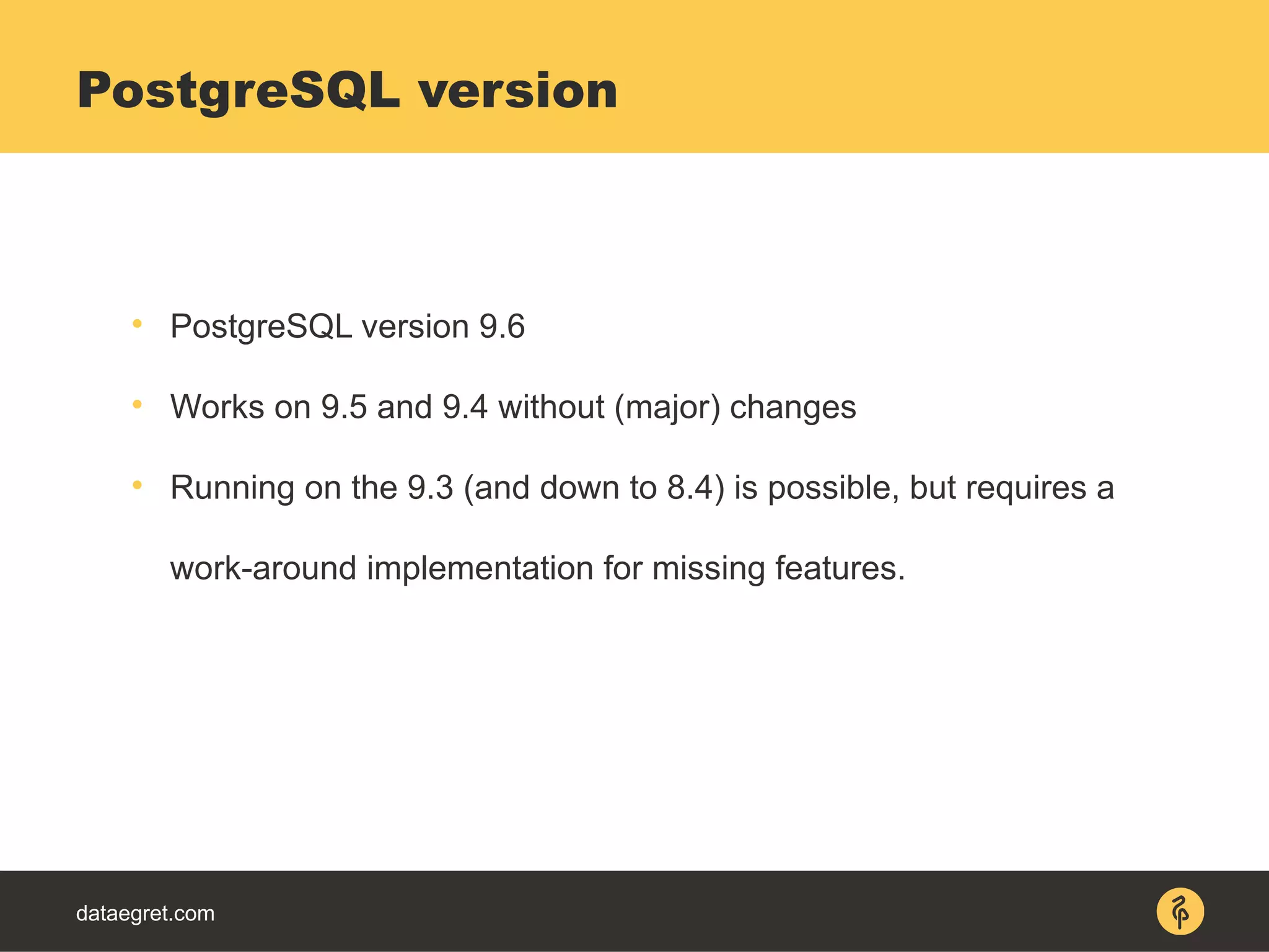 dataegret.com

PostgreSQL version 9.6

Works on 9.5 and 9.4 without (major) changes

Running on the 9.3 (and down to 8.4) is possible, but requires a
work-around implementation for missing features.
PostgreSQL version
 