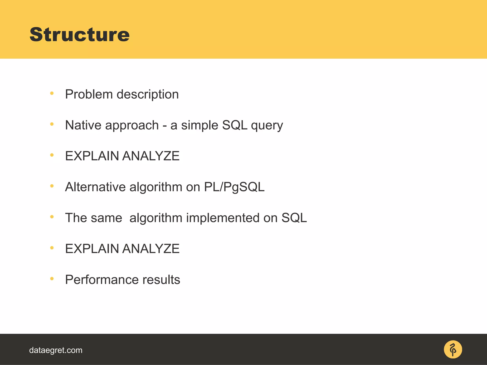 dataegret.com

Problem description

Native approach - a simple SQL query

EXPLAIN ANALYZE

Alternative algorithm on PL/PgSQL

The same algorithm implemented on SQL

EXPLAIN ANALYZE

Performance results
Structure
 