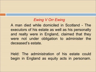 Ewing V Orr Ewing
A man died while domiciled in Scotland - The
executors of his estate as well as his personalty
and realty were in England, claimed that they
were not under obligation to administer the
deceased’s estate.

Held: The administration of his estate could
begin in England as equity acts in personam.
 