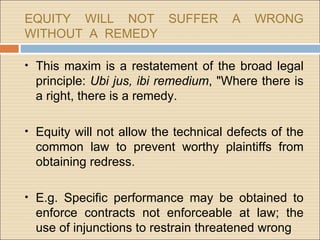 EQUITY WILL NOT SUFFER                A   WRONG
WITHOUT A REMEDY

• This maxim is a restatement of the broad legal
  principle: Ubi jus, ibi remedium, "Where there is
  a right, there is a remedy.

• Equity will not allow the technical defects of the
  common law to prevent worthy plaintiffs from
  obtaining redress.

• E.g. Specific performance may be obtained to
  enforce contracts not enforceable at law; the
  use of injunctions to restrain threatened wrong
 