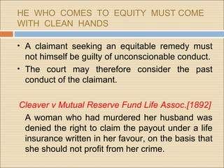 HE WHO COMES TO EQUITY MUST COME
WITH CLEAN HANDS

• A claimant seeking an equitable remedy must
  not himself be guilty of unconscionable conduct.
• The court may therefore consider the past
  conduct of the claimant.

Cleaver v Mutual Reserve Fund Life Assoc.[1892]
 A woman who had murdered her husband was
 denied the right to claim the payout under a life
 insurance written in her favour, on the basis that
 she should not profit from her crime.
 