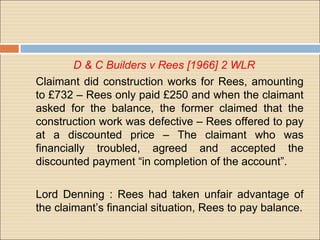 D & C Builders v Rees [1966] 2 WLR
Claimant did construction works for Rees, amounting
to £732 – Rees only paid £250 and when the claimant
asked for the balance, the former claimed that the
construction work was defective – Rees offered to pay
at a discounted price – The claimant who was
financially troubled, agreed and accepted the
discounted payment “in completion of the account”.

Lord Denning : Rees had taken unfair advantage of
the claimant’s financial situation, Rees to pay balance.
 