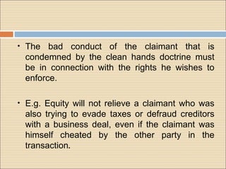 • The  bad conduct of the claimant that is
 condemned by the clean hands doctrine must
 be in connection with the rights he wishes to
 enforce.

• E.g. Equity will not relieve a claimant who was
 also trying to evade taxes or defraud creditors
 with a business deal, even if the claimant was
 himself cheated by the other party in the
 transaction.
 