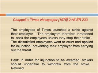 Chappell v Times Newspaper [1975] 2 All ER 233

The employees of Times launched a strike against
their employer – The employers therefore threatened
to sack the employees unless they stop their strike –
The dissatisfied employees went to court and applied
for injunction; preventing their employer from carrying
out the threat.

Held: In order for injunction to be awarded, strikers
should undertake to withdraw from the strike.
Refused.
 