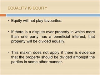 EQUALITY IS EQUITY


• Equity will not play favourites.


• If there is a dispute over property in which more
  than one party has a beneficial interest, that
  property will be divided equally.

• This maxim does not apply if there is evidence
  that the property should be divided amongst the
  parties in some other manner.
 