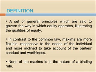 DEFINITION

• A set of general principles which are said to
govern the way in which equity operates, illustrating
the qualities of equity.

• In contrast to the common law, maxims are more
ﬂexible, responsive to the needs of the individual
and more inclined to take account of the parties’
conduct and worthiness.

• None of the maxims is in the nature of a binding
rule.
 