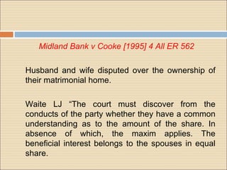 Midland Bank v Cooke [1995] 4 All ER 562

Husband and wife disputed over the ownership of
their matrimonial home.

Waite LJ “The court must discover from the
conducts of the party whether they have a common
understanding as to the amount of the share. In
absence of which, the maxim applies. The
beneficial interest belongs to the spouses in equal
share.
 