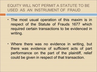 EQUITY WILL NOT PERMIT A STATUTE TO BE
USED AS AN INSTRUMENT OF FRAUD

• The most usual operation of this maxim is in
 respect of the Statute of Frauds 1677 which
 required certain transactions to be evidenced in
 writing.

• Where there was no evidence in writing, but
 there was evidence of sufficient acts of part
 performance on the part of the plaintiff, relief
 could be given in respect of that transaction.
 