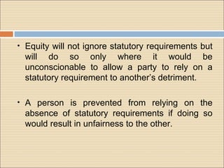• Equity will not ignore statutory requirements but
  will do so only where it would be
  unconscionable to allow a party to rely on a
  statutory requirement to another’s detriment.

• A person is prevented from relying on the
  absence of statutory requirements if doing so
  would result in unfairness to the other.
 