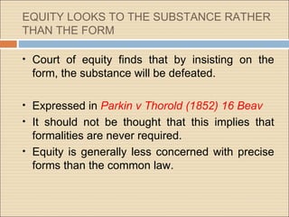 EQUITY LOOKS TO THE SUBSTANCE RATHER
THAN THE FORM

• Court of equity finds that by insisting on the
 form, the substance will be defeated.

• Expressed in Parkin v Thorold (1852) 16 Beav
• It should not be thought that this implies that
  formalities are never required.
• Equity is generally less concerned with precise
  forms than the common law.
 