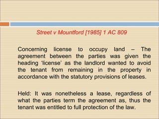 Street v Mountford [1985] 1 AC 809

Concerning license to occupy land – The
agreement between the parties was given the
heading ‘license’ as the landlord wanted to avoid
the tenant from remaining in the property in
accordance with the statutory provisions of leases.

Held: It was nonetheless a lease, regardless of
what the parties term the agreement as, thus the
tenant was entitled to full protection of the law.
 