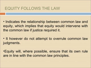 EQUITY FOLLOWS THE LAW


• Indicates the relationship between common law and
equity, which implies that equity would intervene with
the common law if justice required it.

• It however do not attempt to overrule common law
judgments.

•Equity will, where possible, ensure that its own rule
are in line with the common law principles.
 