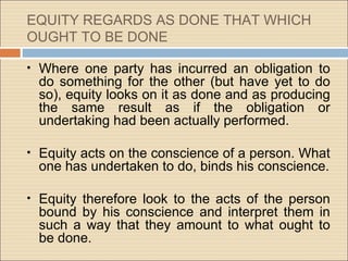 EQUITY REGARDS AS DONE THAT WHICH
OUGHT TO BE DONE

•   Where one party has incurred an obligation to
    do something for the other (but have yet to do
    so), equity looks on it as done and as producing
    the same result as if the obligation or
    undertaking had been actually performed.

•   Equity acts on the conscience of a person. What
    one has undertaken to do, binds his conscience.

•   Equity therefore look to the acts of the person
    bound by his conscience and interpret them in
    such a way that they amount to what ought to
    be done.
 