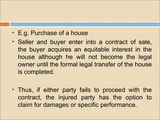 •   E.g. Purchase of a house
•   Seller and buyer enter into a contract of sale,
    the buyer acquires an equitable interest in the
    house although he will not become the legal
    owner until the formal legal transfer of the house
    is completed.

•   Thus, if either party fails to proceed with the
    contract, the injured party has the option to
    claim for damages or specific performance.
 