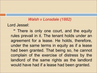 Walsh v Lonsdale (1882)
Lord Jessel:
    “ There is only one court, and the equity
  rules prevail in it. The tenant holds under an
  agreement for a lease. He holds, therefore,
  under the same terms in equity as if a lease
  had been granted. That being so, he cannot
  complain of the exercise of distress by the
  landlord of the same rights as the landlord
  would have had if a lease had been granted.
 