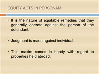 EQUITY ACTS IN PERSONAM


• It is the nature of equitable remedies that they
 generally operate against the person of the
 defendant.

• Judgment is made against individual.


• This maxim comes in handy with regard to
 properties held abroad.
 