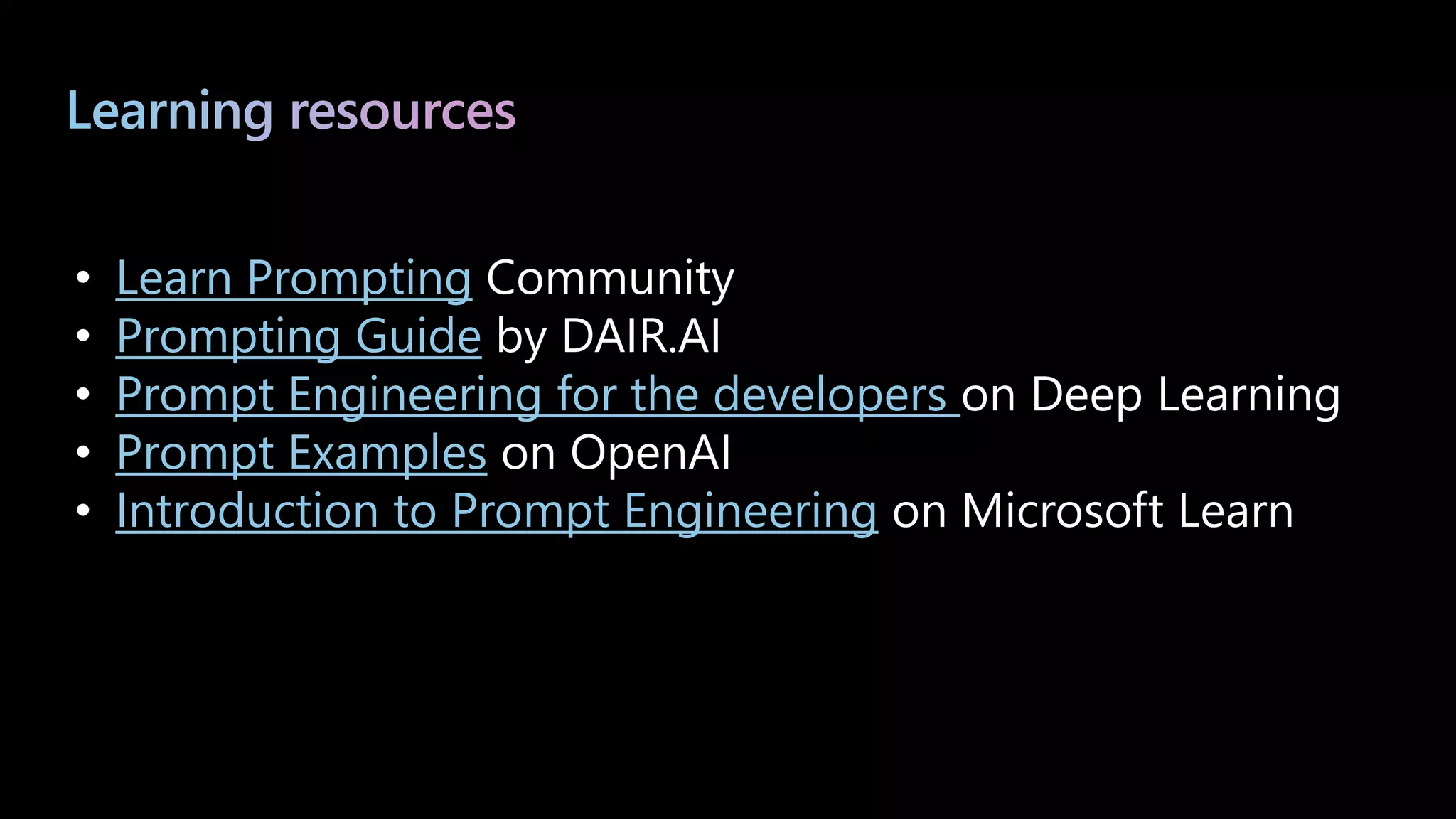 Learning resources
• Learn Prompting Community
• Prompting Guide by DAIR.AI
• Prompt Engineering for the developers on Deep Learning
• Prompt Examples on OpenAI
• Introduction to Prompt Engineering on Microsoft Learn
 