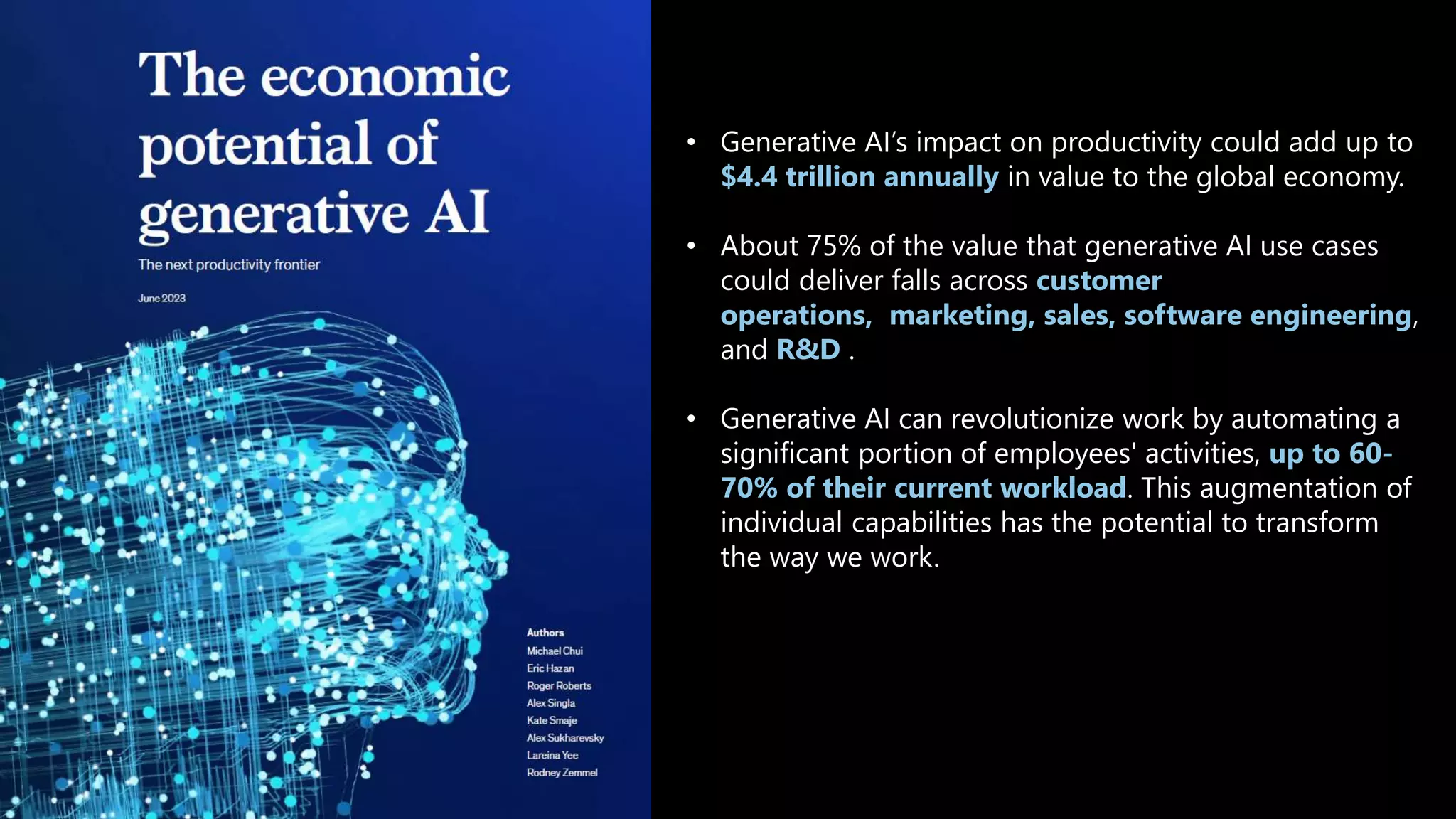 • Generative AI’s impact on productivity could add up to
$4.4 trillion annually in value to the global economy.
• About 75% of the value that generative AI use cases
could deliver falls across customer
operations, marketing, sales, software engineering,
and R&D .
• Generative AI can revolutionize work by automating a
significant portion of employees' activities, up to 60-
70% of their current workload. This augmentation of
individual capabilities has the potential to transform
the way we work.
 