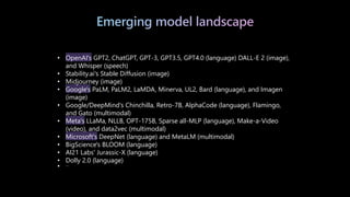 Emerging model landscape
• OpenAI's GPT2, ChatGPT, GPT-3, GPT3.5, GPT4.0 (language) DALL-E 2 (image),
and Whisper (speech)
• Stability.ai's Stable Diffusion (image)
• Midjourney (image)
• Google's PaLM, PaLM2, LaMDA, Minerva, UL2, Bard (language), and Imagen
(image)
• Google/DeepMind's Chinchilla, Retro-7B, AlphaCode (language), Flamingo,
and Gato (multimodal)
• Meta's LLaMa, NLLB, OPT-175B, Sparse all-MLP (language), Make-a-Video
(video), and data2vec (multimodal)
• Microsoft's DeepNet (language) and MetaLM (multimodal)
• BigScience's BLOOM (language)
• AI21 Labs' Jurassic-X (language)
• Dolly 2.0 (language)
• …
 