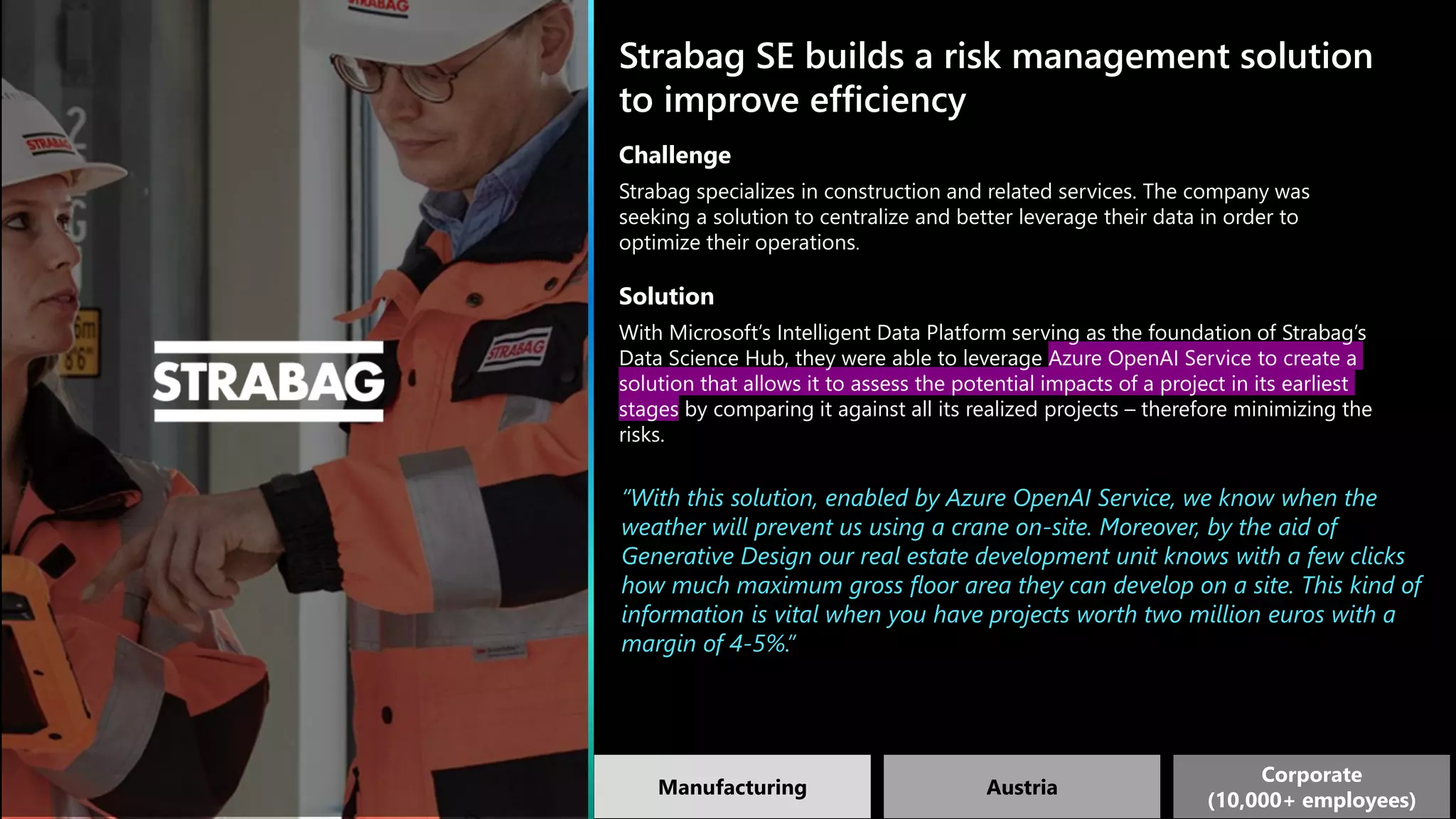 Strabag SE builds a risk management solution
to improve efficiency
Challenge
Strabag specializes in construction and related services. The company was
seeking a solution to centralize and better leverage their data in order to
optimize their operations.
Solution
With Microsoft’s Intelligent Data Platform serving as the foundation of Strabag’s
Data Science Hub, they were able to leverage Azure OpenAI Service to create a
solution that allows it to assess the potential impacts of a project in its earliest
stages by comparing it against all its realized projects – therefore minimizing the
risks.
“With this solution, enabled by Azure OpenAI Service, we know when the
weather will prevent us using a crane on-site. Moreover, by the aid of
Generative Design our real estate development unit knows with a few clicks
how much maximum gross floor area they can develop on a site. This kind of
information is vital when you have projects worth two million euros with a
margin of 4-5%.”
Manufacturing Austria
Corporate
(10,000+ employees)
 
