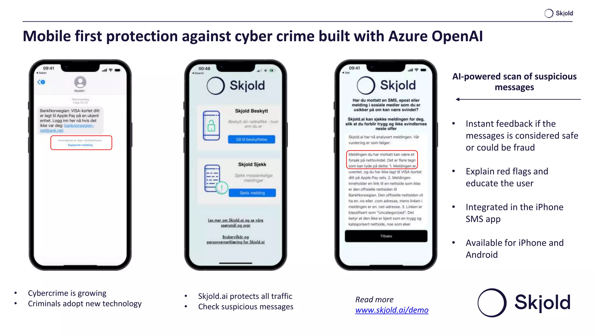 • Skjold.ai protects all traffic
• Check suspicious messages
• Cybercrime is growing
• Criminals adopt new technology
• Instant feedback if the
messages is considered safe
or could be fraud
• Explain red flags and
educate the user
• Integrated in the iPhone
SMS app
• Available for iPhone and
Android
AI-powered scan of suspicious
messages
Read more
www.skjold.ai/demo
Mobile first protection against cyber crime built with Azure OpenAI
 