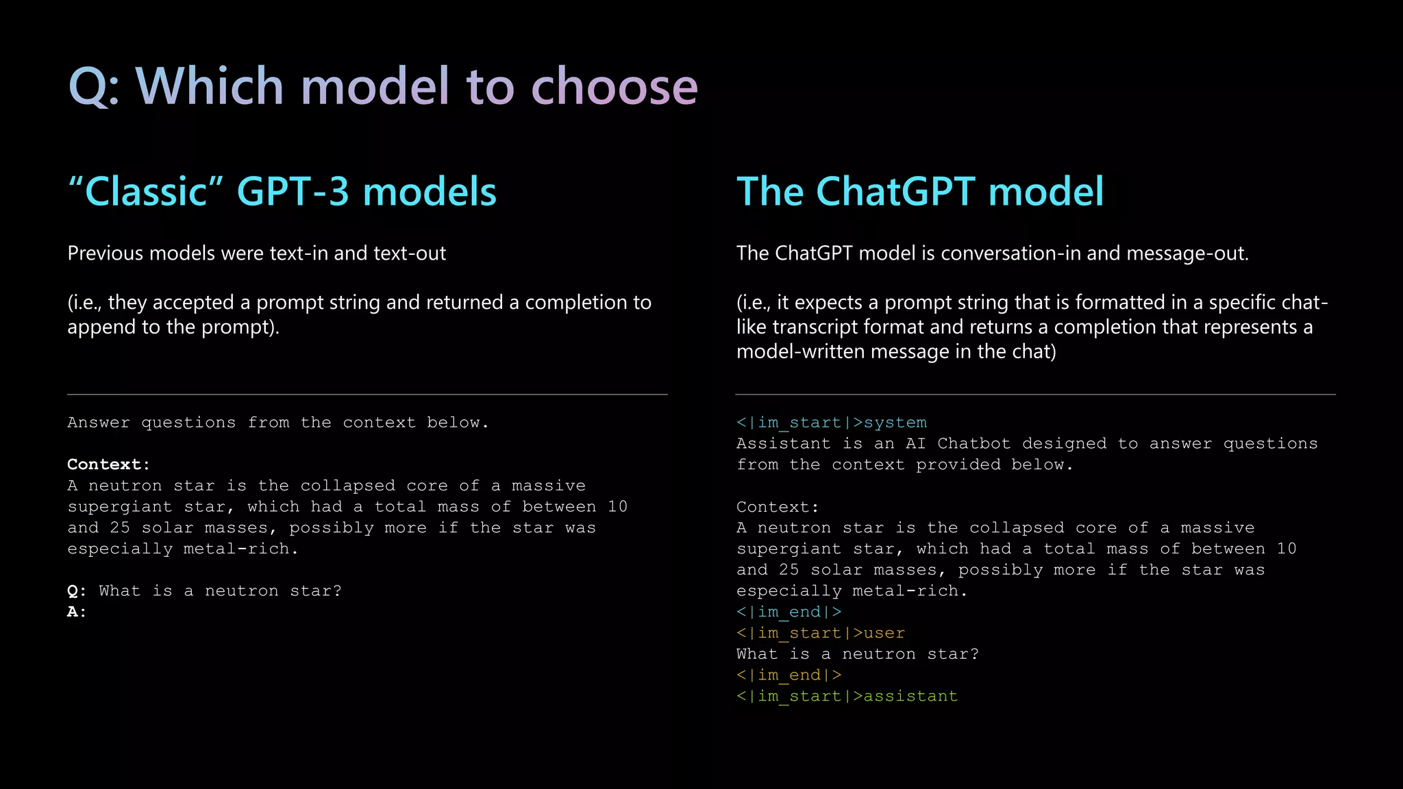 “Classic” GPT-3 models
Previous models were text-in and text-out
(i.e., they accepted a prompt string and returned a completion to
append to the prompt).
Answer questions from the context below.
Context:
A neutron star is the collapsed core of a massive
supergiant star, which had a total mass of between 10
and 25 solar masses, possibly more if the star was
especially metal-rich.
Q: What is a neutron star?
A:
The ChatGPT model
The ChatGPT model is conversation-in and message-out.
(i.e., it expects a prompt string that is formatted in a specific chat-
like transcript format and returns a completion that represents a
model-written message in the chat)
<|im_start|>system
Assistant is an AI Chatbot designed to answer questions
from the context provided below.
Context:
A neutron star is the collapsed core of a massive
supergiant star, which had a total mass of between 10
and 25 solar masses, possibly more if the star was
especially metal-rich.
<|im_end|>
<|im_start|>user
What is a neutron star?
<|im_end|>
<|im_start|>assistant
 