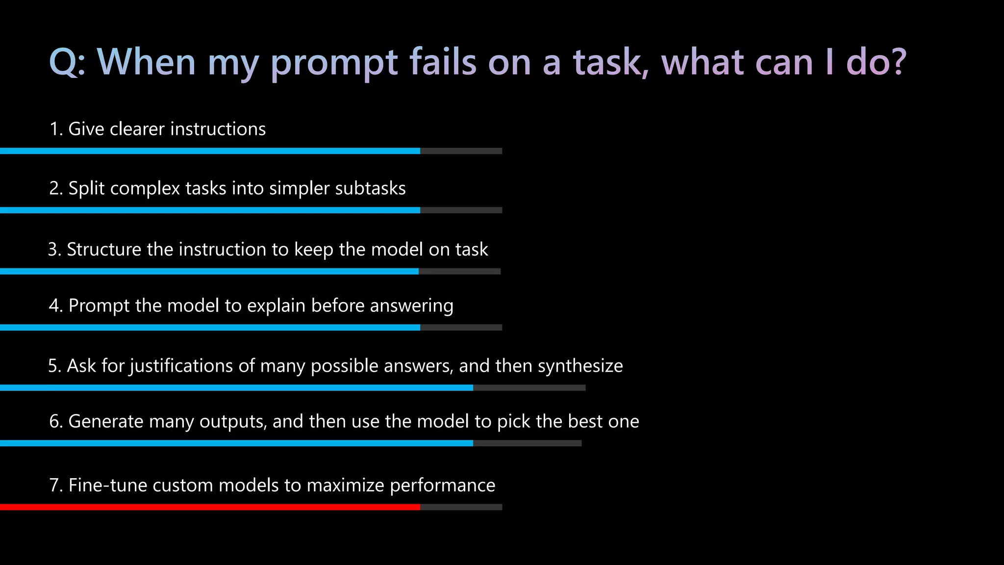 1. Give clearer instructions
2. Split complex tasks into simpler subtasks
3. Structure the instruction to keep the model on task
4. Prompt the model to explain before answering
5. Ask for justifications of many possible answers, and then synthesize
6. Generate many outputs, and then use the model to pick the best one
7. Fine-tune custom models to maximize performance
 