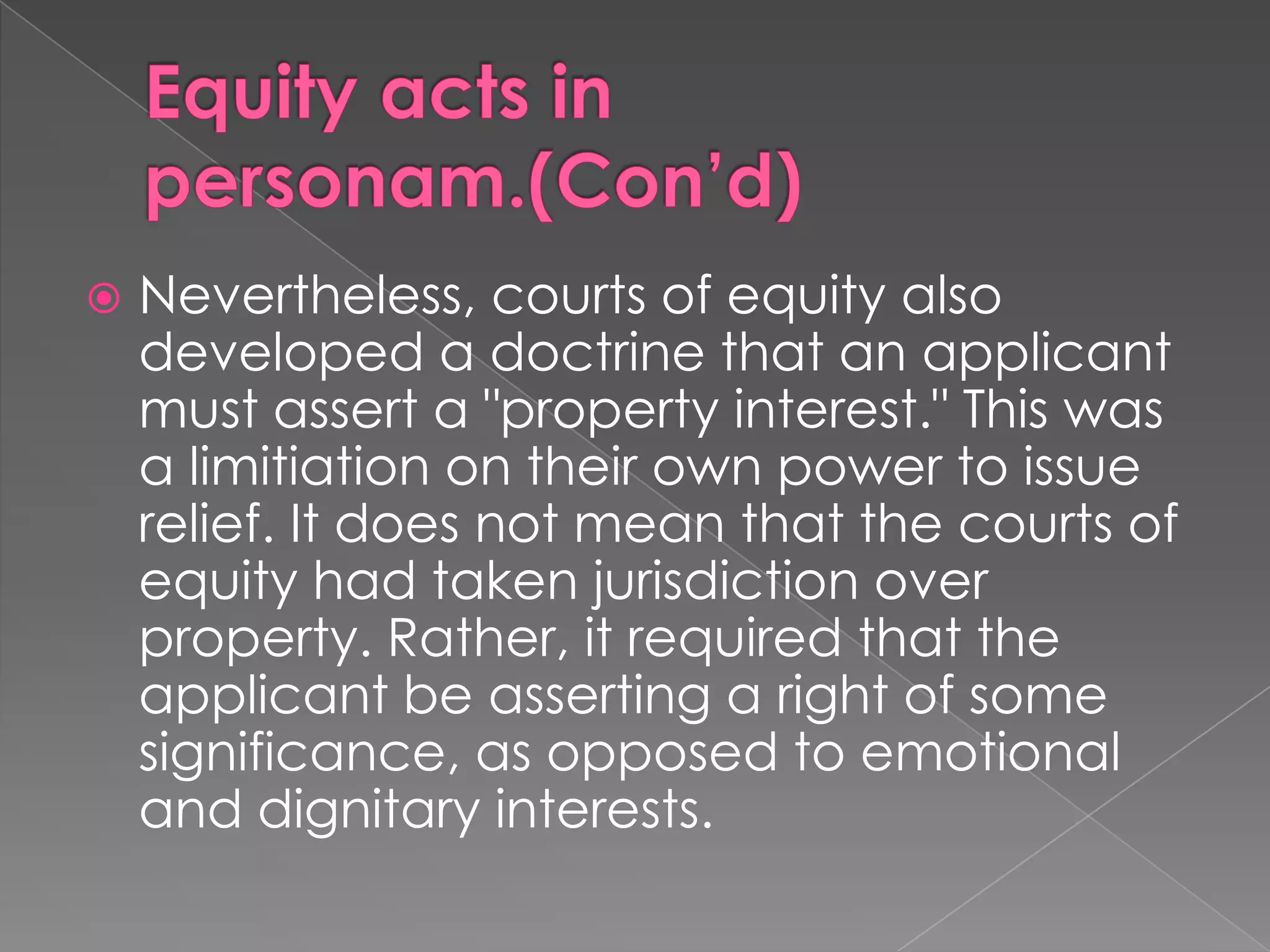 Equity acts in personam.(Con’d)Nevertheless, courts of equity also developed a doctrine that an applicant must assert a "property interest." This was a limitiation on their own power to issue relief. It does not mean that the courts of equity had taken jurisdiction over property. Rather, it required that the applicant be asserting a right of some significance, as opposed to emotional and dignitary interests.