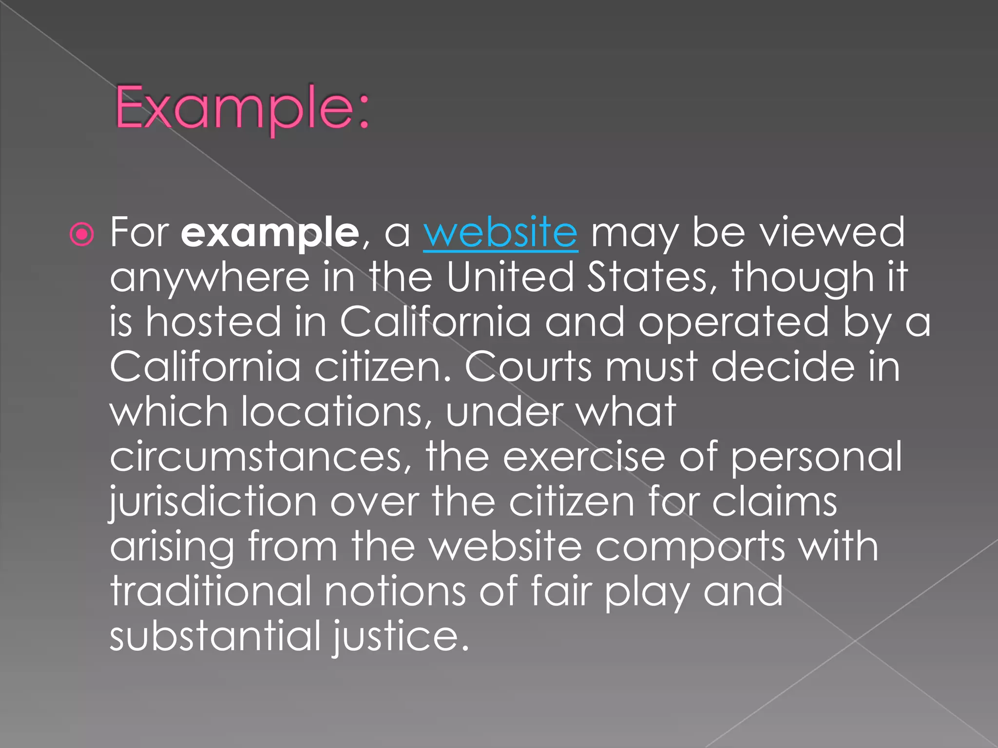 Example:For example, a website may be viewed anywhere in the United States, though it is hosted in California and operated by a California citizen. Courts must decide in which locations, under what circumstances, the exercise of personal jurisdiction over the citizen for claims arising from the website comports with traditional notions of fair play and substantial justice.