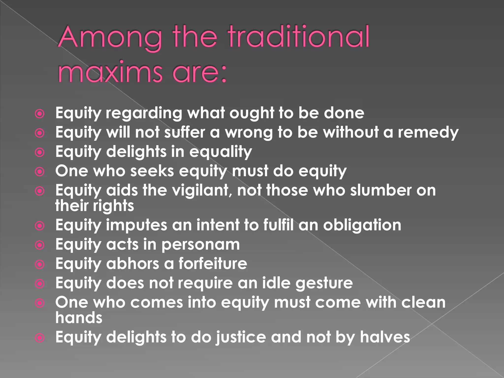 Among the traditional maxims are:Equity regarding what ought to be doneEquity will not suffer a wrong to be without a remedyEquity delights in equalityOne who seeks equity must do equityEquity aids the vigilant, not those who slumber on their rightsEquity imputes an intent to fulfil an obligationEquity acts in personamEquity abhors a forfeitureEquity does not require an idle gestureOne who comes into equity must come with clean handsEquity delights to do justice and not by halves