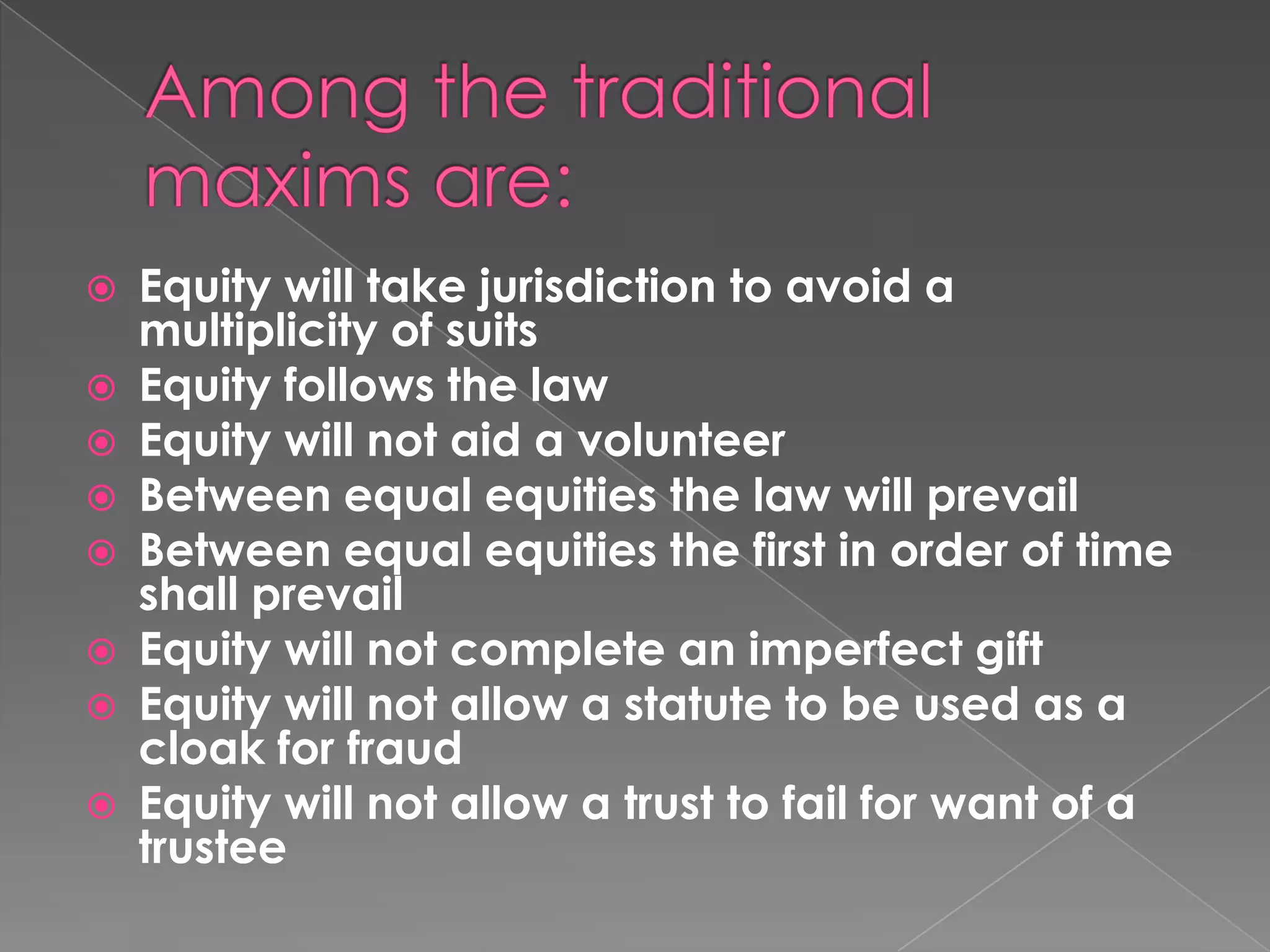 Among the traditional maxims are:Equity will take jurisdiction to avoid a multiplicity of suitsEquity follows the lawEquity will not aid a volunteerBetween equal equities the law will prevailBetween equal equities the first in order of time shall prevailEquity will not complete an imperfect giftEquity will not allow a statute to be used as a cloak for fraudEquity will not allow a trust to fail for want of a trustee