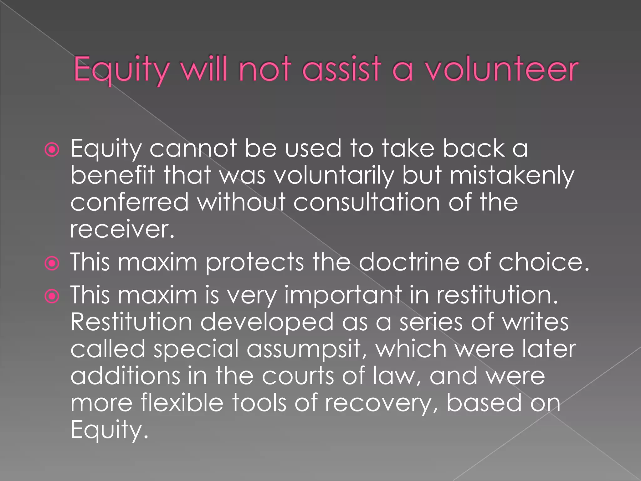 Equity will not assist a volunteer Equity cannot be used to take back a benefit that was voluntarily but mistakenly conferred without consultation of the receiver. This maxim protects the doctrine of choice.This maxim is very important in restitution. Restitution developed as a series of writes called special assumpsit, which were later additions in the courts of law, and were more flexible tools of recovery, based on Equity. 