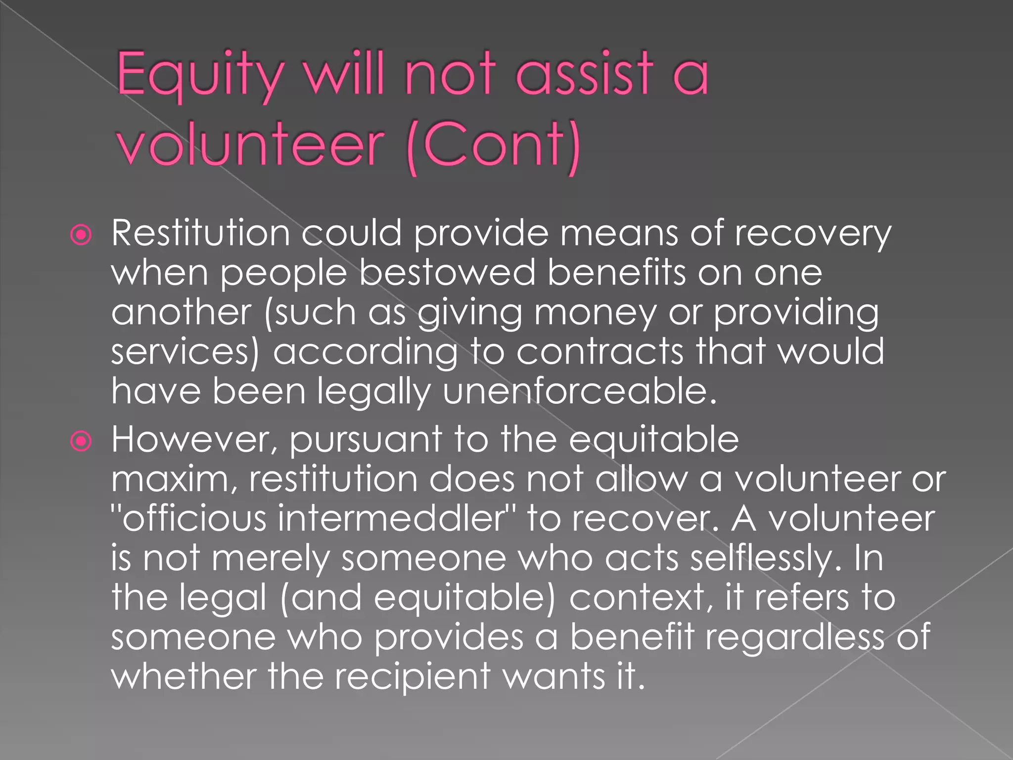 Equity will not assist a volunteer (Cont)Restitution could provide means of recovery when people bestowed benefits on one another (such as giving money or providing services) according to contracts that would have been legally unenforceable.However, pursuant to the equitable maxim, restitution does not allow a volunteer or "officious intermeddler" to recover. A volunteer is not merely someone who acts selflessly. In the legal (and equitable) context, it refers to someone who provides a benefit regardless of whether the recipient wants it. 