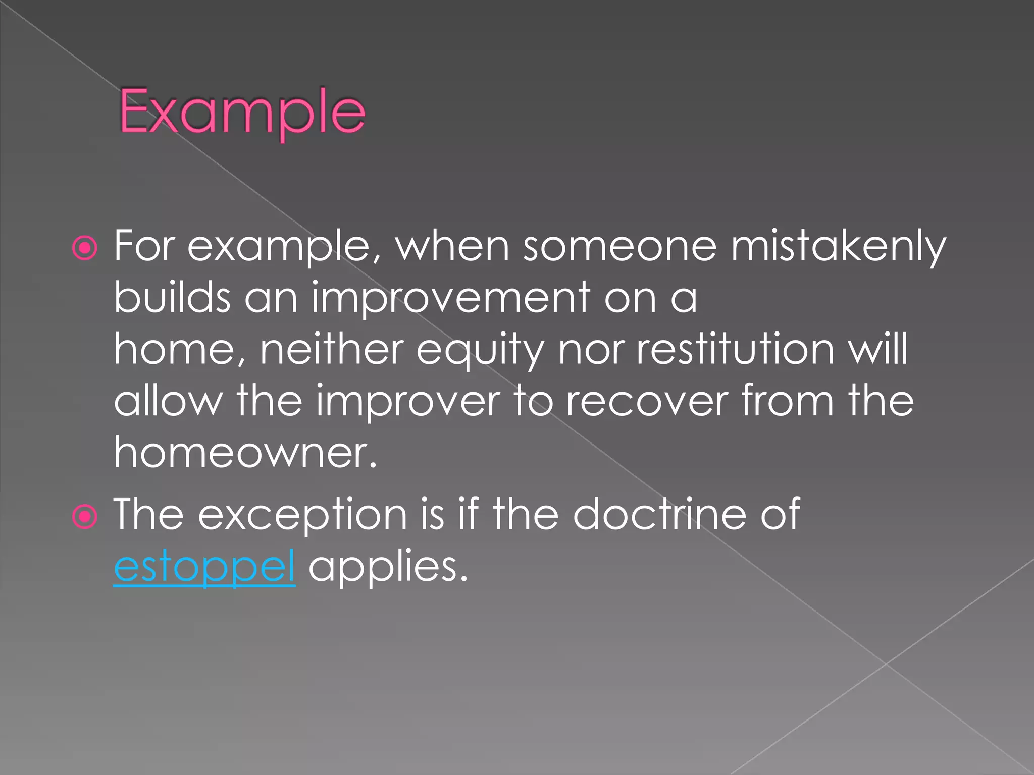 ExampleFor example, when someone mistakenly builds an improvement on a home, neither equity nor restitution will allow the improver to recover from the homeowner.The exception is if the doctrine of estoppel applies.
