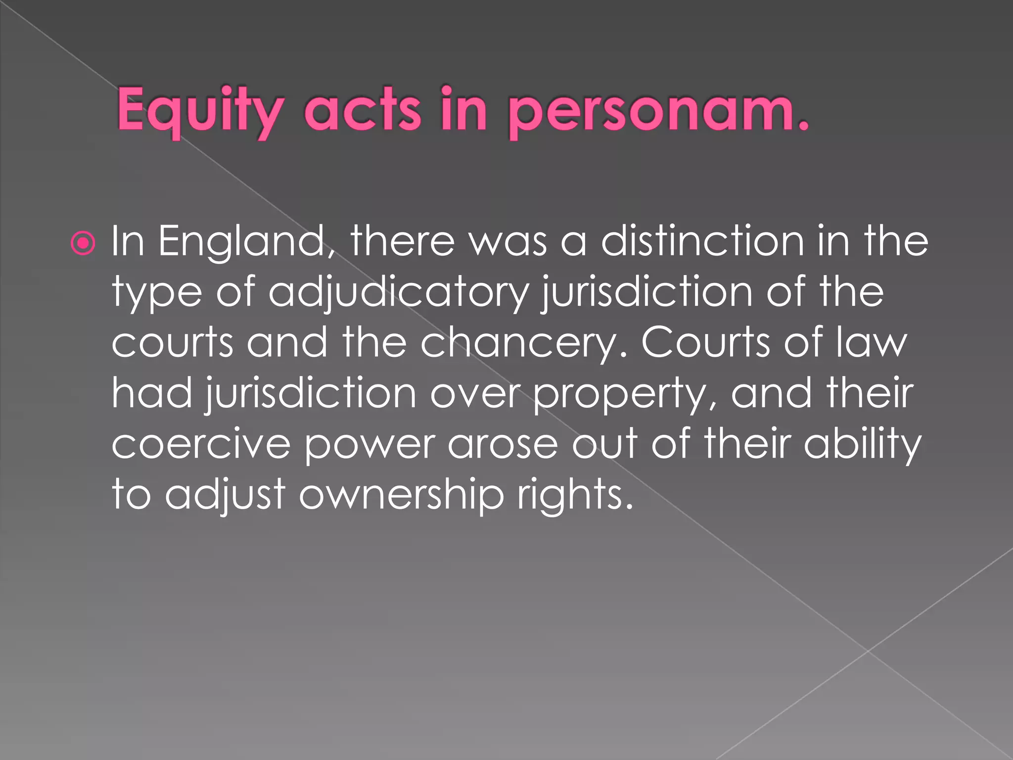 Equity acts in personam.In England, there was a distinction in the type of adjudicatory jurisdiction of the courts and the chancery. Courts of law had jurisdiction over property, and their coercive power arose out of their ability to adjust ownership rights.