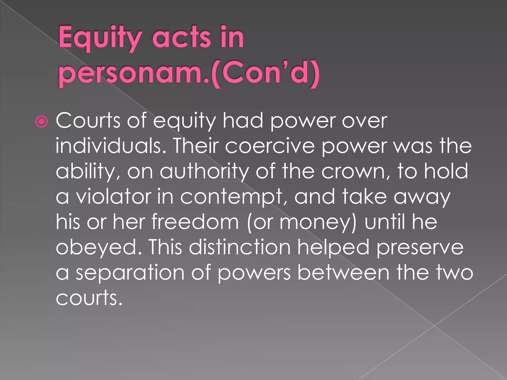 Equity acts in personam.(Con’d)Courts of equity had power over individuals. Their coercive power was the ability, on authority of the crown, to hold a violator in contempt, and take away his or her freedom (or money) until he obeyed. This distinction helped preserve a separation of powers between the two courts.
