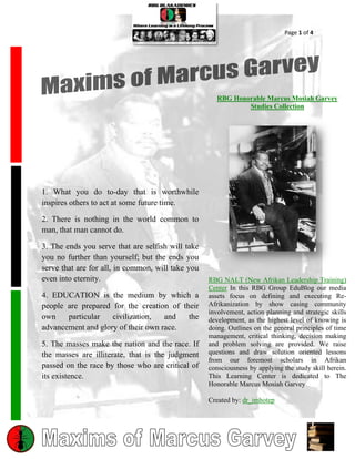 Page 1 of 4




                                                      RBG Honorable Marcus Mosiah Garvey
                                                              Studies Collection




1. What you do to-day that is worthwhile
inspires others to act at some future time.

2. There is nothing in the world common to
man, that man cannot do.

3. The ends you serve that are selfish will take
you no further than yourself; but the ends you
serve that are for all, in common, will take you
even into eternity.                                RBG NALT (New Afrikan Leadership Training)
                                                   Center In this RBG Group EduBlog our media
4. EDUCATION is the medium by which a              assets focus on defining and executing Re-
people are prepared for the creation of their      Afrikanization by show casing community
                                                   involvement, action planning and strategic skills
own    particular   civilization,   and   the      development, as the highest level of knowing is
advancement and glory of their own race.           doing. Outlines on the general principles of time
                                                   management, critical thinking, decision making
5. The masses make the nation and the race. If     and problem solving are provided. We raise
the masses are illiterate, that is the judgment    questions and draw solution oriented lessons
                                                   from our foremost scholars in Afrikan
passed on the race by those who are critical of    consciousness by applying the study skill herein.
its existence.                                     This Learning Center is dedicated to The
                                                   Honorable Marcus Mosiah Garvey

                                                   Created by: dr_imhotep
 