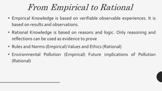 From Empirical to Rational
• Empirical Knowledge is based on verifiable observable experiences. It is
based on results and observations.
• Rational Knowledge is based on reasons and logic. Only reasoning and
reflections can be used as evidence to prove
• Rules and Norms (Empirical)Values and Ethics (Rational)
• Environmental Pollution (Empirical) Future implications of Pollution
(Rational)
 
