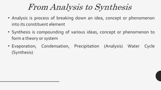 From Analysis to Synthesis
• Analysis is process of breaking down an idea, concept or phenomenon
into its constituent element
• Synthesis is compounding of various ideas, concept or phenomenon to
form a theory or system
• Evaporation, Condensation, Precipitation (Analysis) Water Cycle
(Synthesis)
 