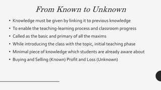 From Known to Unknown
• Knowledge must be given by linking it to previous knowledge
• To enable the teaching-learning process and classroom progress
• Called as the basic and primary of all the maxims
• While introducing the class with the topic, initial teaching phase
• Minimal piece of knowledge which students are already aware about
• Buying and Selling (Known) Profit and Loss (Unknown)
 