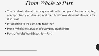 From Whole to Part
• The student should be acquainted with complete lesson, chapter,
concept, theory or idea first and then breakdown different elements for
discussion
• Introduction to the complete topic then
• Prose (Whole) explanation of every paragraph (Part)
• Poetry (Whole) Word Exposition (Part)
 