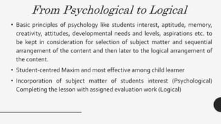 From Psychological to Logical
• Basic principles of psychology like students interest, aptitude, memory,
creativity, attitudes, developmental needs and levels, aspirations etc. to
be kept in consideration for selection of subject matter and sequential
arrangement of the content and then later to the logical arrangement of
the content.
• Student-centred Maxim and most effective among child learner
• Incorporation of subject matter of students interest (Psychological)
Completing the lesson with assigned evaluation work (Logical)
 