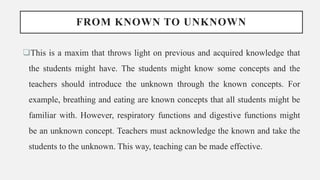 FROM KNOWN TO UNKNOWN
This is a maxim that throws light on previous and acquired knowledge that
the students might have. The students might know some concepts and the
teachers should introduce the unknown through the known concepts. For
example, breathing and eating are known concepts that all students might be
familiar with. However, respiratory functions and digestive functions might
be an unknown concept. Teachers must acknowledge the known and take the
students to the unknown. This way, teaching can be made effective.
 