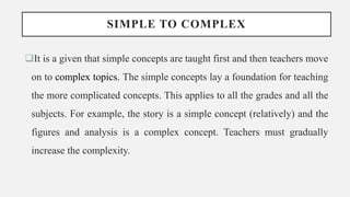 SIMPLE TO COMPLEX
It is a given that simple concepts are taught first and then teachers move
on to complex topics. The simple concepts lay a foundation for teaching
the more complicated concepts. This applies to all the grades and all the
subjects. For example, the story is a simple concept (relatively) and the
figures and analysis is a complex concept. Teachers must gradually
increase the complexity.
 