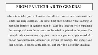 FROM PARTICULAR TO GENERAL
In this article, you will notice that all the maxims and statements are
simplified using examples. The same thing must be done while teaching. A
particular instance or scenario must be taken into account while explaining
the concept and then the students can be asked to generalize the same. For
example, when you are teaching present tense and past tense, you should take
one or two sentences in particular and explain the concept. The students can
then be asked to generalize the principle and apply it in all similar situations.
 
