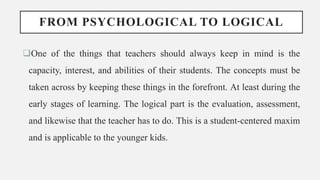 FROM PSYCHOLOGICAL TO LOGICAL
One of the things that teachers should always keep in mind is the
capacity, interest, and abilities of their students. The concepts must be
taken across by keeping these things in the forefront. At least during the
early stages of learning. The logical part is the evaluation, assessment,
and likewise that the teacher has to do. This is a student-centered maxim
and is applicable to the younger kids.
 