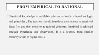 FROM EMPIRICAL TO RATIONAL
Empirical knowledge is verifiable whereas rationale is based on logic
and principles., The teachers should introduce the students to empirical
ideas first and then move on to rational concepts. Empirical is achieved
through experience and observation. It is a journey from smaller
maturity levels to higher levels.
 