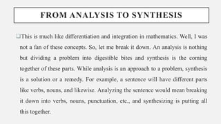 FROM ANALYSIS TO SYNTHESIS
This is much like differentiation and integration in mathematics. Well, I was
not a fan of these concepts. So, let me break it down. An analysis is nothing
but dividing a problem into digestible bites and synthesis is the coming
together of these parts. While analysis is an approach to a problem, synthesis
is a solution or a remedy. For example, a sentence will have different parts
like verbs, nouns, and likewise. Analyzing the sentence would mean breaking
it down into verbs, nouns, punctuation, etc., and synthesizing is putting all
this together.
 
