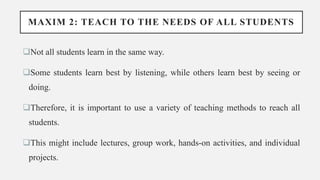 MAXIM 2: TEACH TO THE NEEDS OF ALL STUDENTS
Not all students learn in the same way.
Some students learn best by listening, while others learn best by seeing or
doing.
Therefore, it is important to use a variety of teaching methods to reach all
students.
This might include lectures, group work, hands-on activities, and individual
projects.
 