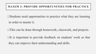 MAXIM 3: PROVIDE OPPORTUNITIES FOR PRACTICE
Students need opportunities to practice what they are learning
in order to master it.
This can be done through homework, classwork, and projects.
It is important to provide feedback on students' work so that
they can improve their understanding and skills.
 
